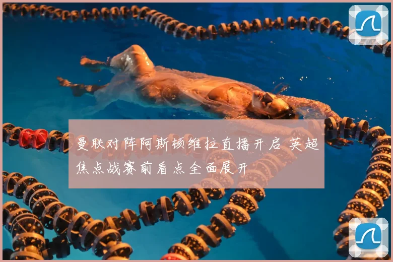 曼联对阵阿斯顿维拉直播开启 英超焦点战赛前看点全面展开