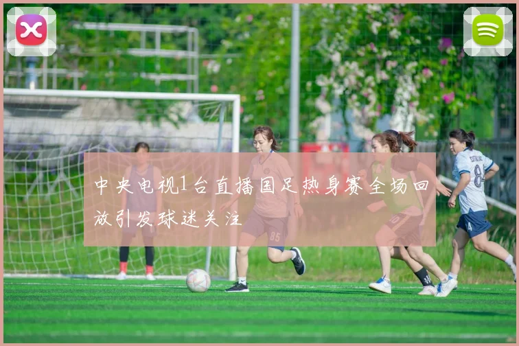 中央电视1台直播国足热身赛全场回放引发球迷关注