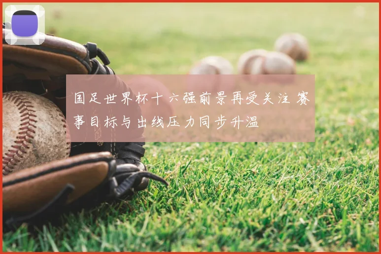 国足世界杯十六强前景再受关注 赛事目标与出线压力同步升温