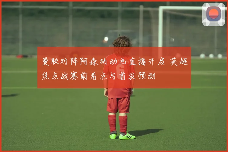 曼联对阵阿森纳动画直播开启 英超焦点战赛前看点与首发预测