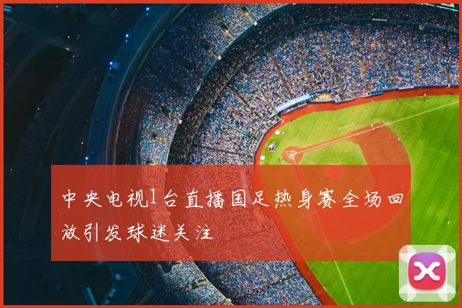 中央电视1台直播国足热身赛全场回放引发球迷关注