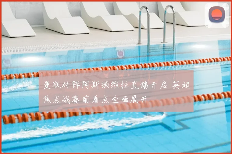 曼联对阵阿斯顿维拉直播开启 英超焦点战赛前看点全面展开