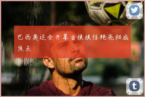 巴西奥运会开幕吉娘娘惊艳亮相成焦点