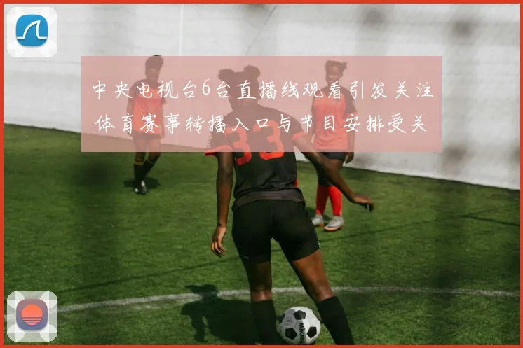 中央电视台6台直播线观看引发关注 体育赛事转播入口与节目安排受关注