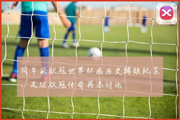 同年获欧冠世界杯成历史稀缺纪录，足坛双冠传奇再添讨论