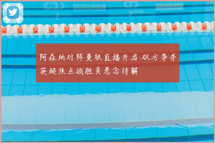 阿森纳对阵曼联直播开启 双方争夺英超焦点战胜负悬念待解