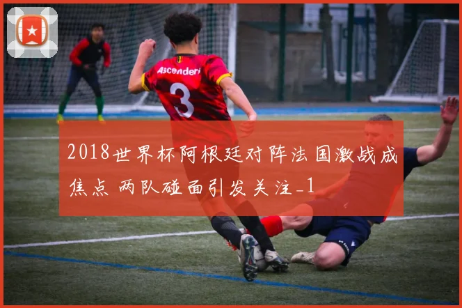 2018世界杯阿根廷对阵法国激战成焦点 两队碰面引发关注_1