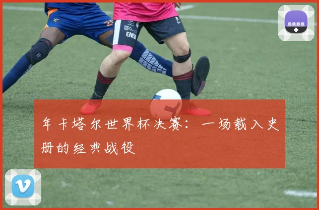 年卡塔尔世界杯决赛:一场载入史册的经典战役