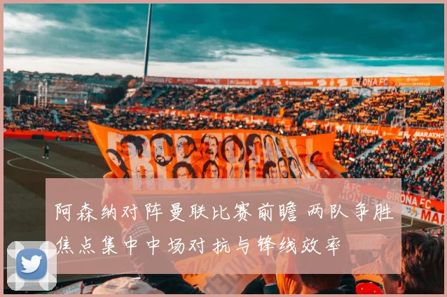阿森纳对阵曼联比赛前瞻 两队争胜焦点集中中场对抗与锋线效率