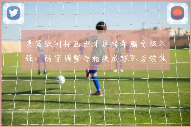 男篮欧洲杯西班牙逆转希腊晋级八强，防守调整与轮换成球队后续焦点