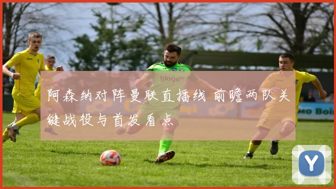 阿森纳对阵曼联直播线 前瞻两队关键战役与首发看点