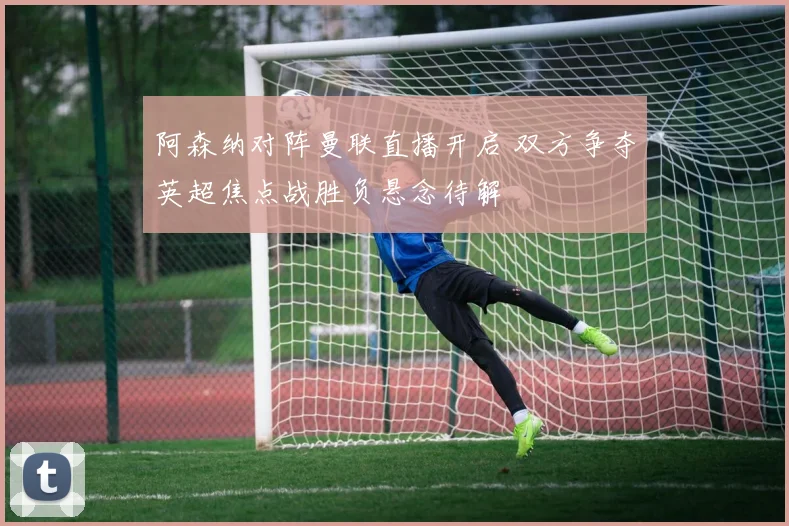 阿森纳对阵曼联直播开启 双方争夺英超焦点战胜负悬念待解