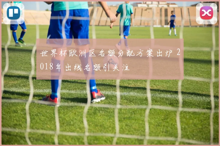 世界杯欧洲区名额分配方案出炉 2018年出线名额引关注