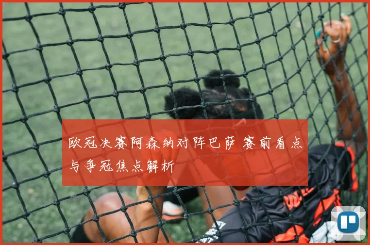 欧冠决赛阿森纳对阵巴萨 赛前看点与争冠焦点解析