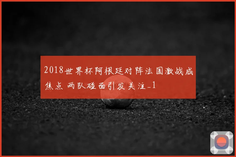 2018世界杯阿根廷对阵法国激战成焦点 两队碰面引发关注_1