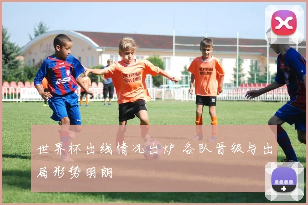 世界杯出线情况出炉 各队晋级与出局形势明朗