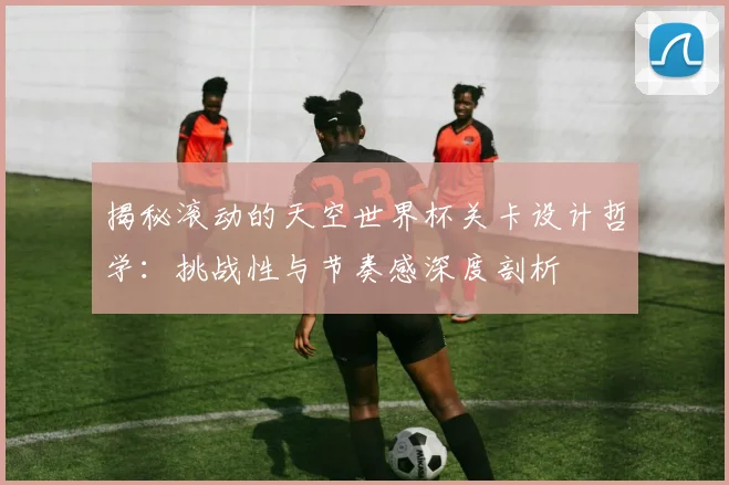 揭秘滚动的天空世界杯关卡设计哲学：挑战性与节奏感深度剖析
