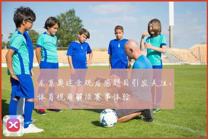 东京奥运会观后感题目引发关注，体育视角解读赛事体验