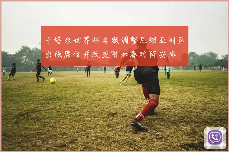 卡塔尔世界杯名额调整压缩亚洲区出线席位并改变附加赛对阵安排