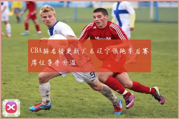 CBA排名榜更新广东辽宁领跑季后赛席位争夺升温