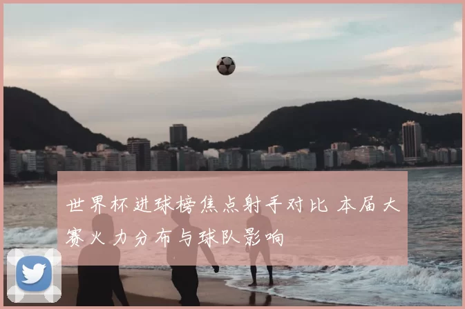 世界杯进球榜焦点射手对比 本届大赛火力分布与球队影响