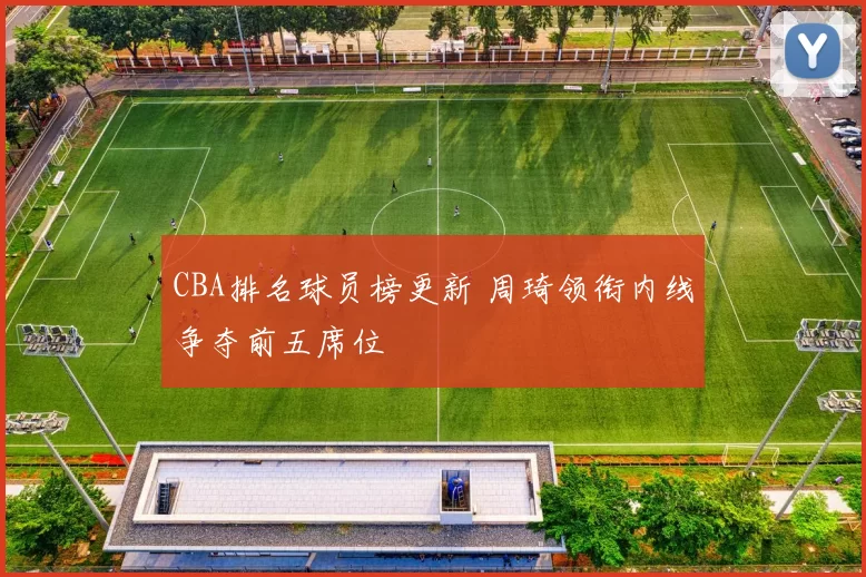 CBA排名球员榜更新 周琦领衔内线争夺前五席位