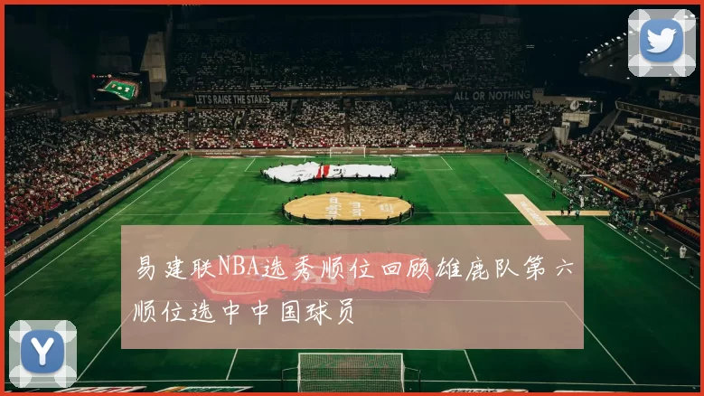 易建联NBA选秀顺位回顾雄鹿队第六顺位选中中国球员