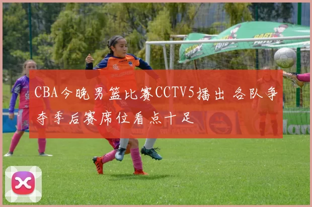 CBA今晚男篮比赛CCTV5播出 各队争夺季后赛席位看点十足