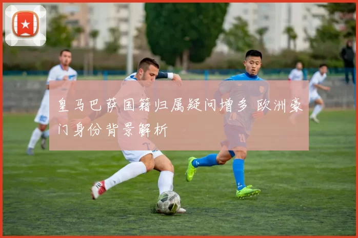 皇马巴萨国籍归属疑问增多 欧洲豪门身份背景解析