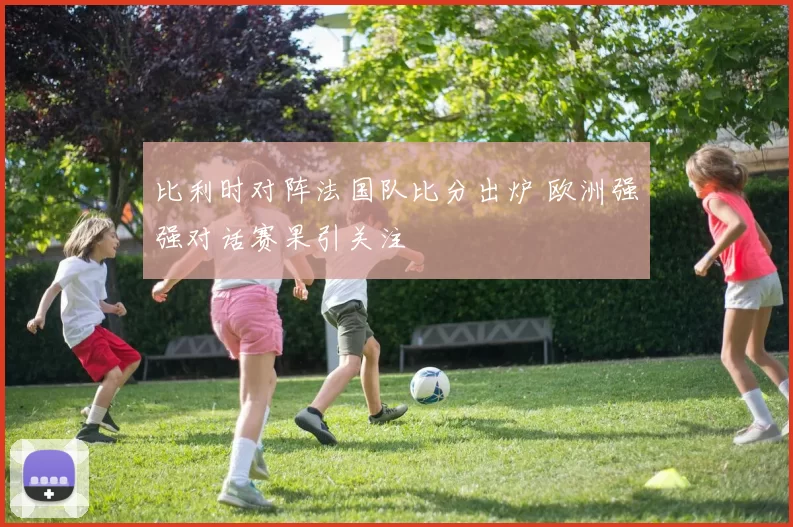 比利时对阵法国队比分出炉 欧洲强强对话赛果引关注