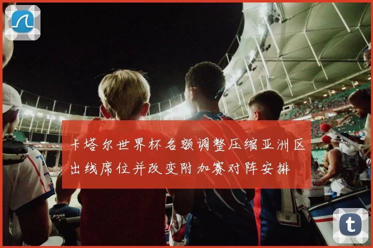 卡塔尔世界杯名额调整压缩亚洲区出线席位并改变附加赛对阵安排