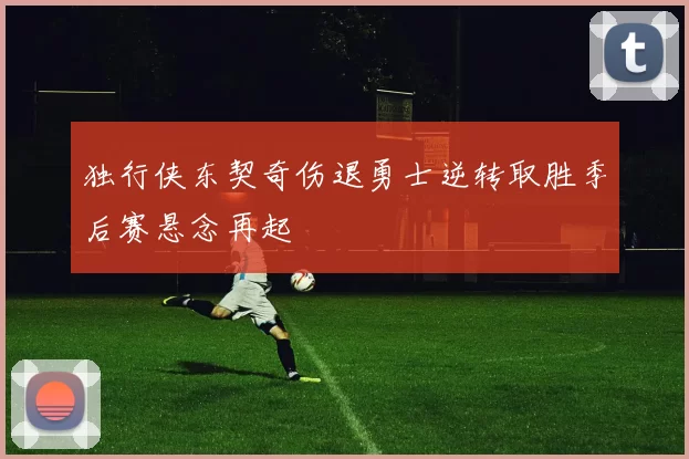 独行侠东契奇伤退勇士逆转取胜季后赛悬念再起