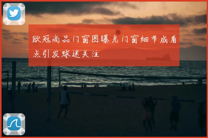 欧冠尚品门窗图曝光门窗细节成看点引发球迷关注