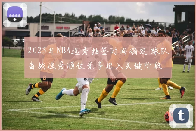 2025年NBA选秀抽签时间确定 球队备战选秀顺位竞争进入关键阶段
