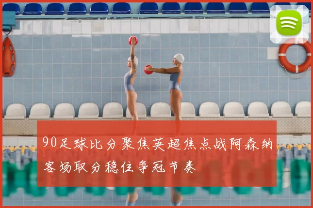 90足球比分聚焦英超焦点战阿森纳客场取分稳住争冠节奏