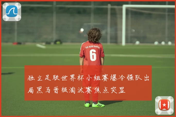 独立足联世界杯小组赛爆冷强队出局黑马晋级淘汰赛焦点突显