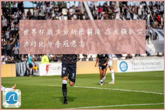 世界杯战力分析图解读 各大强队实力对比与夺冠悬念
