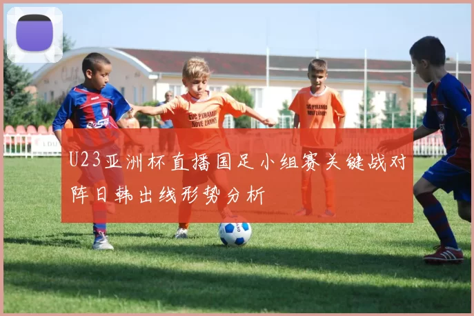 U23亚洲杯直播国足小组赛关键战对阵日韩出线形势分析