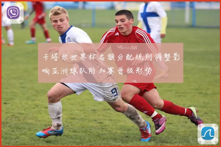 卡塔尔世界杯名额分配规则调整影响亚洲球队附加赛晋级形势