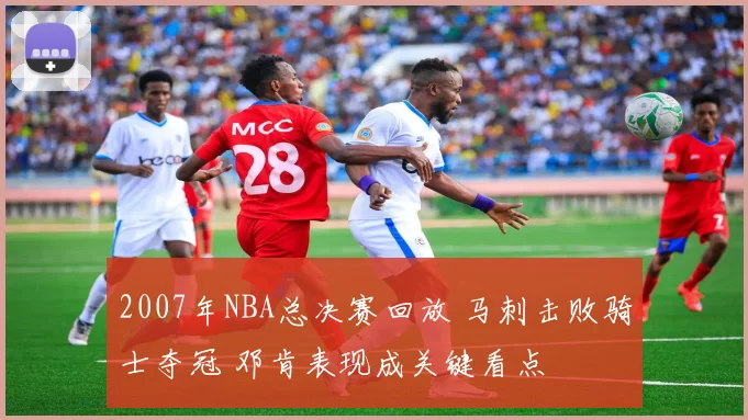 2007年NBA总决赛回放 马刺击败骑士夺冠 邓肯表现成关键看点