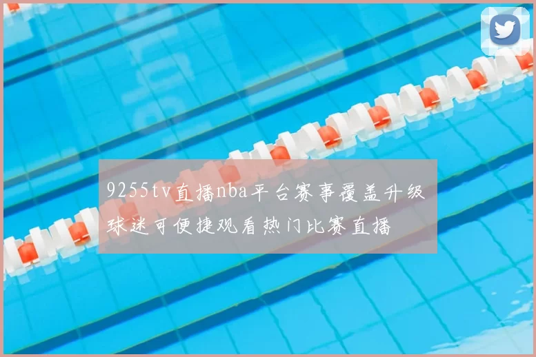 9255tv直播nba平台赛事覆盖升级 球迷可便捷观看热门比赛直播