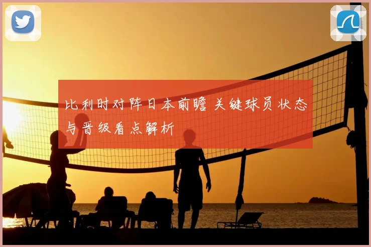 比利时对阵日本前瞻 关键球员状态与晋级看点解析