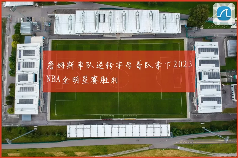 詹姆斯率队逆转字母哥队拿下2023NBA全明星赛胜利