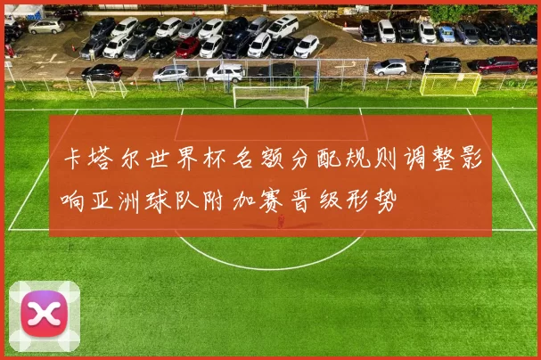 卡塔尔世界杯名额分配规则调整影响亚洲球队附加赛晋级形势