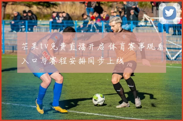 芒果tv免费直播开启 体育赛事观看入口与赛程安排同步上线