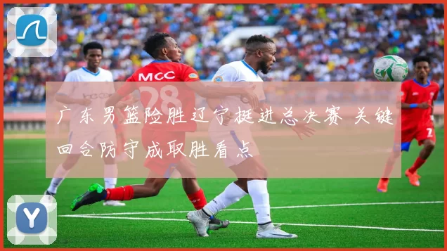 广东男篮险胜辽宁挺进总决赛 关键回合防守成取胜看点