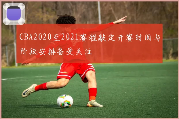 CBA2020至2021赛程敲定开赛时间与阶段安排备受关注