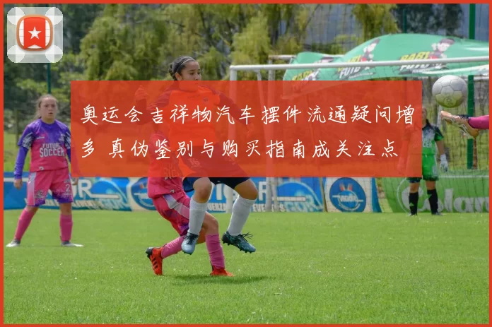奥运会吉祥物汽车摆件流通疑问增多 真伪鉴别与购买指南成关注点