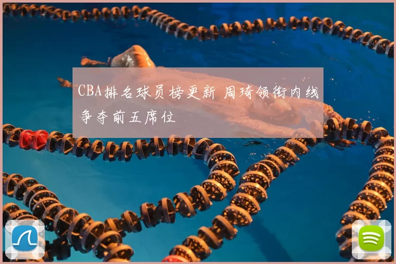 CBA排名球员榜更新 周琦领衔内线争夺前五席位