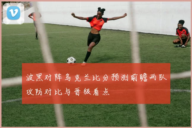 波黑对阵乌克兰比分预测前瞻两队攻防对比与晋级看点